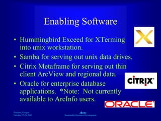 Portland, Oregon
October 27-28, 2003
A
Sustainable Resource Development
Enabling Software
• Hummingbird Exceed for XTerming
into unix workstation.
• Samba for serving out unix data drives.
• Citrix Metaframe for serving out thin
client ArcView and regional data.
• Oracle for enterprise database
applications. *Note: Not currently
available to ArcInfo users.
 