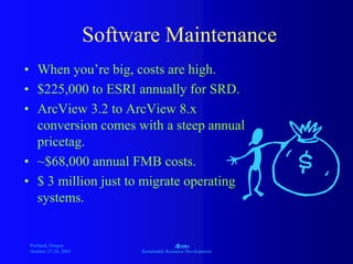 Portland, Oregon
October 27-28, 2003
A
Sustainable Resource Development
Software Maintenance
• When you’re big, costs are high.
• $225,000 to ESRI annually for SRD.
• ArcView 3.2 to ArcView 8.x
conversion comes with a steep annual
pricetag.
• ~$68,000 annual FMB costs.
• $ 3 million just to migrate operating
systems.
 