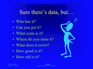 Portland, Oregon
October 27-28, 2003
A
Sustainable Resource Development
Sure there’s data, but…
• Who has it?
• Can you get it?
• What scale is it?
• Where do you store it?
• What does it cover?
• How good is it?
• How old is it?
 