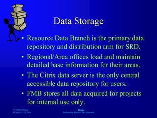 Portland, Oregon
October 27-28, 2003
A
Sustainable Resource Development
Data Storage
• Resource Data Branch is the primary data
repository and distribution arm for SRD.
• Regional/Area offices load and maintain
detailed base information for their areas.
• The Citrix data server is the only central
accessible data repository for users.
• FMB stores all data acquired for projects
for internal use only.
 