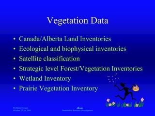 Portland, Oregon
October 27-28, 2003
A
Sustainable Resource Development
Vegetation Data
• Canada/Alberta Land Inventories
• Ecological and biophysical inventories
• Satellite classification
• Strategic level Forest/Vegetation Inventories
• Wetland Inventory
• Prairie Vegetation Inventory
 
