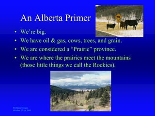 Portland, Oregon
October 27-28, 2003
A
Sustainable Resource Development
An Alberta Primer
• We’re big.
• We have oil & gas, cows, trees, and grain.
• We are considered a “Prairie” province.
• We are where the prairies meet the mountains
(those little things we call the Rockies).
 