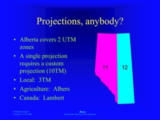 Portland, Oregon
October 27-28, 2003
A
Sustainable Resource Development
Projections, anybody?
• Alberta covers 2 UTM
zones
• A single projection
requires a custom
projection (10TM)
• Local: 3TM
• Agriculture: Albers
• Canada: Lambert
11 12
 