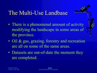 Portland, Oregon
October 27-28, 2003
A
Sustainable Resource Development
The Multi-Use Landbase
• There is a phenomenal amount of activity
modifying the landscape in some areas of
the province.
• Oil & gas, grazing, forestry and recreation
are all on some of the same areas.
• Datasets are out-of-date the moment they
are completed.
 