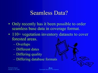 Portland, Oregon
October 27-28, 2003
A
Sustainable Resource Development
Seamless Data?
• Only recently has it been possible to order
seamless base data in coverage format.
• 110+ vegetation inventory datasets to cover
forested areas.
– Overlaps
– Different dates
– Differing quality
– Differing database formats
 