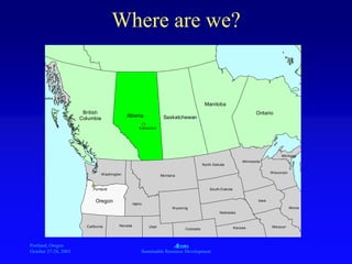 Portland, Oregon
October 27-28, 2003
A
Sustainable Resource Development
Where are we?
ÊÚ
ÊÚ
British
Columbia
Alberta Saskatchewan
Manitoba
Ontario
Washington
Oregon Idaho
Montana
Wyoming
North Dakota
South Dakota
Nebraska
Minnesota
Iowa
Wisconsin
Michigan
California Nevada Utah
Colorado Kansas Missouri
Illinois
Alaska
Edmonton
Portland
 