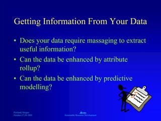 Portland, Oregon
October 27-28, 2003
A
Sustainable Resource Development
Getting Information From Your Data
• Does your data require massaging to extract
useful information?
• Can the data be enhanced by attribute
rollup?
• Can the data be enhanced by predictive
modelling?
 