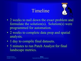 Portland, Oregon
October 27-28, 2003
A
Sustainable Resource Development
Timeline
• 2 weeks to nail down the exact problem and
formulate the solution(s). Solution(s) were
programmed for automation.
• 2 weeks to complete data prep and spatial
analysis.
• 1 day to compile final datasets.
• 5 minutes to run Patch Analyst for final
landscape metrics.
 