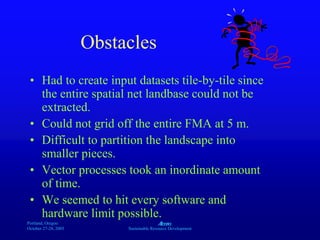 Portland, Oregon
October 27-28, 2003
A
Sustainable Resource Development
Obstacles
• Had to create input datasets tile-by-tile since
the entire spatial net landbase could not be
extracted.
• Could not grid off the entire FMA at 5 m.
• Difficult to partition the landscape into
smaller pieces.
• Vector processes took an inordinate amount
of time.
• We seemed to hit every software and
hardware limit possible.
 