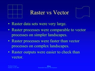 Portland, Oregon
October 27-28, 2003
A
Sustainable Resource Development
Raster vs Vector
• Raster data sets were very large.
• Raster processes were comparable to vector
processes on simpler landscapes.
• Raster processes were faster than vector
processes on complex landscapes.
• Raster outputs were easier to check than
vector.
 