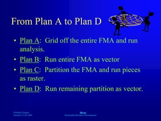 Portland, Oregon
October 27-28, 2003
A
Sustainable Resource Development
From Plan A to Plan D
• Plan A: Grid off the entire FMA and run
analysis.
• Plan B: Run entire FMA as vector
• Plan C: Partition the FMA and run pieces
as raster.
• Plan D: Run remaining partition as vector.
 