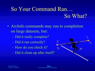 Portland, Oregon
October 27-28, 2003
A
Sustainable Resource Development
So Your Command Ran…
So What?
• ArcInfo commands may run to completion
on large datasets, but:
– Did it really complete?
– Did it run correctly?
– How do you check it?
– Did it clean up after itself?
 