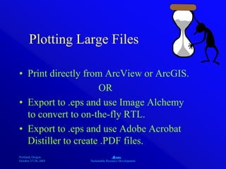 Portland, Oregon
October 27-28, 2003
A
Sustainable Resource Development
Plotting Large Files
• Print directly from ArcView or ArcGIS.
OR
• Export to .eps and use Image Alchemy
to convert to on-the-fly RTL.
• Export to .eps and use Adobe Acrobat
Distiller to create .PDF files.
 