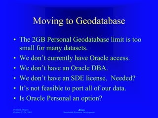 Portland, Oregon
October 27-28, 2003
A
Sustainable Resource Development
Moving to Geodatabase
• The 2GB Personal Geodatabase limit is too
small for many datasets.
• We don’t currently have Oracle access.
• We don’t have an Oracle DBA.
• We don’t have an SDE license. Needed?
• It’s not feasible to port all of our data.
• Is Oracle Personal an option?
 