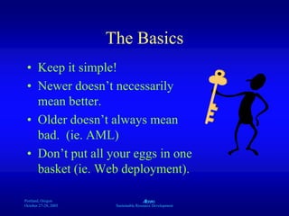 Portland, Oregon
October 27-28, 2003
A
Sustainable Resource Development
The Basics
• Keep it simple!
• Newer doesn’t necessarily
mean better.
• Older doesn’t always mean
bad. (ie. AML)
• Don’t put all your eggs in one
basket (ie. Web deployment).
 