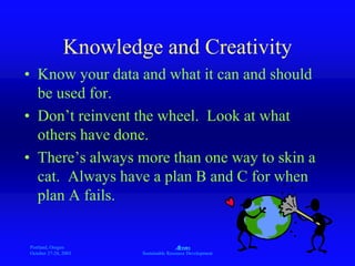 Portland, Oregon
October 27-28, 2003
A
Sustainable Resource Development
Knowledge and Creativity
• Know your data and what it can and should
be used for.
• Don’t reinvent the wheel. Look at what
others have done.
• There’s always more than one way to skin a
cat. Always have a plan B and C for when
plan A fails.
 