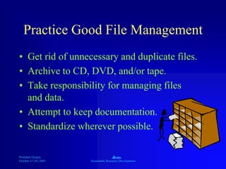 Portland, Oregon
October 27-28, 2003
A
Sustainable Resource Development
Practice Good File Management
• Get rid of unnecessary and duplicate files.
• Archive to CD, DVD, and/or tape.
• Take responsibility for managing files
and data.
• Attempt to keep documentation.
• Standardize wherever possible.
 
