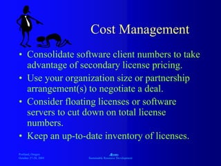 Portland, Oregon
October 27-28, 2003
A
Sustainable Resource Development
Cost Management
• Consolidate software client numbers to take
advantage of secondary license pricing.
• Use your organization size or partnership
arrangement(s) to negotiate a deal.
• Consider floating licenses or software
servers to cut down on total license
numbers.
• Keep an up-to-date inventory of licenses.
 