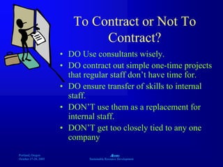 Portland, Oregon
October 27-28, 2003
A
Sustainable Resource Development
To Contract or Not To
Contract?
• DO Use consultants wisely.
• DO contract out simple one-time projects
that regular staff don’t have time for.
• DO ensure transfer of skills to internal
staff.
• DON’T use them as a replacement for
internal staff.
• DON’T get too closely tied to any one
company
 