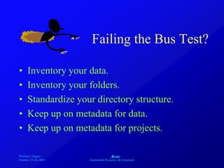 Portland, Oregon
October 27-28, 2003
A
Sustainable Resource Development
Failing the Bus Test?
• Inventory your data.
• Inventory your folders.
• Standardize your directory structure.
• Keep up on metadata for data.
• Keep up on metadata for projects.
 