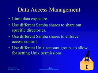 Portland, Oregon
October 27-28, 2003
A
Sustainable Resource Development
Data Access Management
• Limit data exposure.
• Use different Samba shares to share out
specific directories.
• Use different Samba shares to enforce
access control.
• Use different Unix account groups to allow
for setting Unix permissions.
 