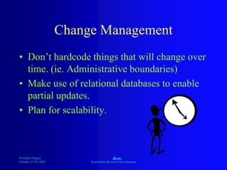 Portland, Oregon
October 27-28, 2003
A
Sustainable Resource Development
Change Management
• Don’t hardcode things that will change over
time. (ie. Administrative boundaries)
• Make use of relational databases to enable
partial updates.
• Plan for scalability.
 