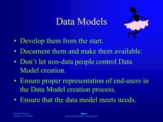 Portland, Oregon
October 27-28, 2003
A
Sustainable Resource Development
Data Models
• Develop them from the start.
• Document them and make them available.
• Don’t let non-data people control Data
Model creation.
• Ensure proper representation of end-users in
the Data Model creation process.
• Ensure that the data model meets needs.
 