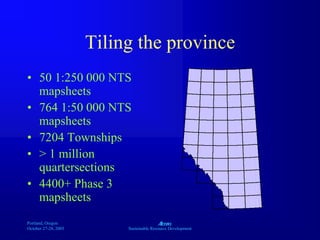 Portland, Oregon
October 27-28, 2003
A
Sustainable Resource Development
Tiling the province
• 50 1:250 000 NTS
mapsheets
• 764 1:50 000 NTS
mapsheets
• 7204 Townships
• > 1 million
quartersections
• 4400+ Phase 3
mapsheets
 