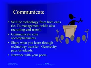 Portland, Oregon
October 27-28, 2003
A
Sustainable Resource Development
Communicate
• Sell the technology from both ends.
(ie. To management while also
recruiting end-users).
• Communicate your
accomplishments.
• Share what you learn through
technology transfer. Generosity
pays dividends.
• Network with your peers.
 