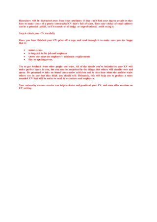 Recruiters will be distracted away from your attributes if they can't find your degree result or they
have to make sense of a poorly constructed CV that's full of typos. Even your choice of email address
can be a potential pitfall, so if it sounds at all dodgy or unprofessional, avoid using it.
Step 6: check your CV carefully
Once you have finished your CV print off a copy and read through it to make sure you are happy
that it:
 makes sense
 is targeted to the job and employer
 shows you meet the employer's minimum requirements
 Has no spelling error.
Try to get feedback from other people you trust. All of the details you've included in your CV will
make perfect sense to you, but you may be surprised by the things that others will stumble over and
query. Be prepared to take on board constructive criticism and to also hear about the positive traits
others see in you that they think you should sell. Ultimately, this will help you to produce a more
rounded CV that will be easier to read by recruiters and employers.
Your university careers service can help to devise and proofread your CV, and some offer sessions on
CV writing.
 