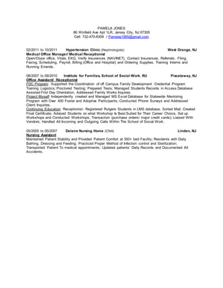 PAMELA JONES
86 Winfield Ave Apt 1LR, Jersey City, NJ 07305
Cell: 732-470-8309 / Pamelaj1985@gmail.com
02/2011 to 10/2011 Hypertension Clinic (Nephrologists) West Orange, NJ
Medical Office Manager/ Medical Receptionist
Open/Close office, Vitals, EKG, Verify Insurances (NAVINET), Contact Insurances, Referrals, Filing,
Faxing, Scheduling, Payroll, Billing (Office and Hospital) and Ordering Supplies, Training Interns and
Running Errands.
08/2007 to 09/2010 Institute for Families, School of Social Work, RU Piscataway, NJ
Office Assistant/ Receptionist
FDC Program: Supported the Coordination of off Campus Family Development Credential Program
Training Logistics; Proctored Testing; Prepared Tests; Managed Students Records in Access Database
Assisted First Day Orientation; Addressed Family Works Inquires.
Project Myself: Independently created and Managed MS Excel Database for Statewide Mentoring
Program with Over 400 Foster and Adoptive Participants; Conducted Phone Surveys and Addressed
Client Inquiries.
Continuing Education: Receptionist- Registered Rutgers Students in LMS database, Sorted Mail, Created
Final Certificate, Advised Students on what Workshop Is Best Suited for Their Career Choice, Set up
Workshops and Conducted Workshops, Transaction (purchase orders/ major credit cards); Liaised With
Vendors; Handled All Incoming and Outgoing Calls Within The School of Social Work.
05/2005 to 05/2007 Delaire Nursing Home (CNA) Linden, NJ
Nursing Assistant
Maintained Patient Stability and Provided Patient Comfort at 350+ bed Facility; Residents with Daily
Bathing, Dressing and Feeding; Practiced Proper Method of Infection control and Sterilization;
Transported Patient To medical appointments; Updated patients’ Daily Records and Documented All
Accidents.
 