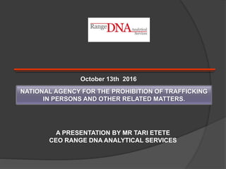 NATIONAL AGENCY FOR THE PROHIBITION OF TRAFFICKING
IN PERSONS AND OTHER RELATED MATTERS.
A PRESENTATION BY MR TARI ETETE
CEO RANGE DNA ANALYTICAL SERVICES
October 13th 2016
 