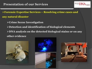 Presentation of our Services
Crime Scene Investigation
Detection and identification of biological elements
DNA analysis on the detected biological stains or on any
other evidence
Forensic Expertise Services – Resolving crime cases and
any natural disaster
 