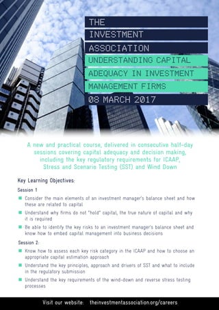Visit our website: theinvestmentassociation.org/careers
A new and practical course, delivered in consecutive half-day
sessions covering capital adequacy and decision making,
including the key regulatory requirements for ICAAP,
Stress and Scenario Testing (SST) and Wind Down
Key Learning Objectives:
Session 1
„„ Consider the main elements of an investment manager’s balance sheet and how
these are related to capital
„„ Understand why firms do not “hold” capital, the true nature of capital and why 	
it is required
„„ Be able to identify the key risks to an investment manager’s balance sheet and
know how to embed capital management into business decisions
Session 2:
„„ Know how to assess each key risk category in the ICAAP and how to choose an
appropriate capital estimation approach
„„ Understand the key principles, approach and drivers of SST and what to include 	
in the regulatory submission
„„ Understand the key requirements of the wind-down and reverse stress testing 	
processes
UNDERSTANDING CAPITAL
ADEQUACY IN INVESTMENT
THE
INVESTMENT
ASSOCIATION
MANAGEMENT FIRMS
08 MARCH 2017
 