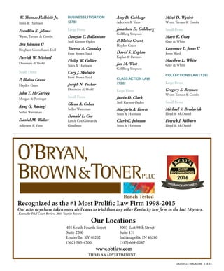 LOUISVILLE MAGAZINE 3.16 73
W. Tomas Halbleib Jr.
Stites & Harbison
Franklin K. Jelsma
Wyatt, Tarrant & Combs
Ben Johnson II
Bingham Greenebaum Doll
Patrick W. Michael
Dinsmore & Shohl
Small Firms
P. Blaine Grant
Hayden Grant
John T. McGarvey
Morgan & Pottinger
Anuj G. Rastogi
Seiller Waterman
Daniel M. Walter
Ackerson & Yann
BUSINESS LITIGATION
(278)
Large Firms
Douglas C. Ballantine
Stoll Keenon Ogden
Teresa A. Canaday
Frost Brown Todd
Philip W. Collier
Stites & Harbison
Cory J. Skolnick
Frost Brown Todd
Joseph N. Tucker
Dinsmore & Shohl
Small Firms
Glenn A. Cohen
Seiller Waterman
Donald L. Cox
Lynch Cox Gilman &
Goodman
Amy D. Cubbage
Ackerson & Yann
Jonathan D. Goldberg
Goldberg Simpson
P. Blaine Grant
Hayden Grant
David S. Kaplan
Kaplan & Partners
Jan M. West
Goldberg Simpson
CLASS ACTION LAW
(126)
Large Firms
Justin D. Clark
Stoll Keenon Ogden
Marjorie A. Farris
Stites & Harbison
Clark C. Johnson
Stites & Harbison
Mitzi D. Wyrick
Wyatt, Tarrant & Combs
Small Firms
Mark K. Gray
Gray & White
Lawrence L. Jones II
Jones Ward
Matthew L. White
Gray & White
COLLECTIONS LAW (129)
Large Firms
Gregory S. Berman
Wyatt, Tarrant & Combs
Small Firms
Michael V. Brodarick
Lloyd & McDaniel
Patrick J. Kilburn
Lloyd & McDaniel
obtlaw.com
Our Locations
www.obtlaw.com
THIS IS AN ADVERTISEMENT
Bench Tested
401 South Fourth Street
Suite 2200
Louisville, KY 40202
(502) 585-4700
3003 East 98th Street
Suite 131
Indianapolis, IN 46280
(317) 669-0087
Recognized as the #1 Most Prolifc Law Firm 1998-2015
Our attorneys have taken more civil cases to trial than any other Kentucky law frm in the last 18 years.
-Kentucky Trial Court Review, 2015 Year in Review
 