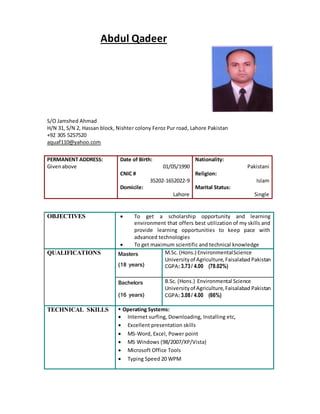 Abdul Qadeer
S/O Jamshed Ahmad
H/N 31, S/N 2, Hassan block, Nishter colony Feroz Pur road, Lahore Pakistan
+92 305 5257520
aquaf110@yahoo.com
PERMANENT ADDRESS:
Givenabove
Date of Birth:
01/05/1990
CNIC #
35202-1652022-9
Domicile:
Lahore
Nationality:
Pakistani
Religion:
Islam
Marital Status:
Single
OBJECTIVES  To get a scholarship opportunity and learning
environment that offers best utilization of my skills and
provide learning opportunities to keep pace with
advanced technologies
 To get maximum scientific and technical knowledge
QUALIFICATIONS Masters
(18 years)
M.Sc. (Hons.) EnvironmentalScience
Universityof Agriculture,Faisalabad Pakistan
CGPA: 3.73/ 4.00 (78.02%)
Bachelors
(16 years)
B.Sc. (Hons.) Environmental Science
Universityof Agriculture,Faisalabad Pakistan
CGPA: 3.08/ 4.00 (66%)
TECHNICAL SKILLS  Operating Systems:
 Internet surfing, Downloading, Installing etc,
 Excellent presentation skills
 MS-Word, Excel, Power point
 MS Windows (98/2007/XP/Vista)
 Microsoft Office Tools
 Typing Speed 20 WPM
 