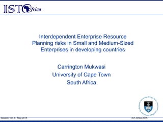 Session 10c, 8 May 2015 IST-Africa 2015
Interdependent Enterprise Resource
Planning risks in Small and Medium-Sized
Enterprises in developing countries
Carrington Mukwasi
University of Cape Town
South Africa
 