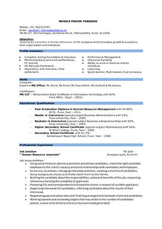 MMOO NNIICCAA PPRRAAVVIINN PPAARRDDEESSHHII
Mobile: +91 962315797
Email: pardeshi_monica@yahoo.co.in.
SR-No-57, Shivnerinagar, Kondhwa khurd , Maharashtra, Pune -411048.
Objective:
Seeking for a position in Human Resource, in the company which provides growth & success to
both organization and individual.
Profile Summary:
Complete Joining Formalities & Induction.
Monitoring leave and work performance,
PF records.
HR Manuals framework.
Separation, Exit interview, Final
settlement.
Performance Management.
Grievance handling
Ability to work in team as well as
individual.
Liasoning.
Quick learner, Multi-tasked, Cost conscious
Skills:
Computer:
Expert in MS Office: Ms Word, Ms Excel, Ms PowerPoint, Ms Outlook & Ms Access.
Certification:
MS-CIT – Maharashtra State Certificate in Information technology with 83%.
From MKCL. (Sept – 2003).
Educational Qualification:
- Post Graduation Diploma in Human Resource Management with 64.88%.
SCDL, Pune, Year – 2011.
- Master in Commerce (special subject Business Administration) with 53%.
Pune University, Year – 2008.
- Bachelor in Commerce (special subject Business entrepreneurship) with 59%.
Pune University, Year – 2004.
- Higher Secondary School Certificate (special subject Mathematics) with 56%.
St Mira’s college, Pune, Year – 2000.
- Secondary School Certificate with 61.3%.
Kamalnayan Bajaj High School, Pune, Year - 1998.
Professional Experience:
Job Junction Till date
“ Human Resource associate” Koregaon park, Pune-01
Job responsibilities:
 Usingsocial mediato advertise positions andattract candidates,matchthe rightcandidate
databasestothe client'svacancyandbuildrelationshipswithcandidatesandemployers.
 Screening candidates, managinginterviewsandtests, creatinga shortlistof candidates,
doing background checks and finally match them to the clients.
 Briefingthe candidate aboutthe responsibilities,salaryand benefitsof the job,requesting
referencescheckingthe suitabilityof applicants.
 PreparingCVsandcorrespondence toforwardtoclients inrespectof suitable applicants;
 Organizinginterviewsforcandidates,informingcandidatesabout the resultsof their
interviews.
 Negotiatingpayandsalaryratesand finalizingarrangementsbetweenclientandcandidates;
 Workingtowardsand exceeding targetsthatmayrelate tothe numberof candidates
placed,a value tobe billedtoclientsorbusinessleadsgenerated.
 