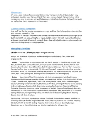© BULLETIN CONSTRUCTION SERVICE
Management
We have a great mixture of experience and talent in our management of individuals that are very
enthusiastic about the tasks that are at hand. There are a number of youth that are involved in this
management some of which are well qualified as experts in this field of industry. We have firmly taught
our staff on how clients are a priority in the company.
Customer Relations Management
Your staff are the first people your customers meet and how they behave determines whether
your business succeeds or fails.
The product or service a customer wants can be available from your business at the right price,
but if your staffs are rude, unhelpful or vague, customers may still walk away without buying
and never come back. Worse still, research shows they will tell at least seven other people not
to bother dealing with your company either.
Managing Executives
Chief Executive Officer/Founder: Philips Bamidele
Philips has extensive experience and knowledge in the following field, areas and
engagements:
Duties: Interpret Plan of Road Construction and Plan of Building i.e. Cross Section of Road, Sub-
Base, Sub-Grade, Base Course, Shoulders, Drainage System (Reinforcement), Building Plan i.e. Front
Elevation, Side Elevation, Ground Floor Plan, Back Elevation and Staircase Plan. Site Work Involved in :
Earthworks of the Road i.e. Latria(Cut & Fill) Filling and Cutting of Irregular Area, Leveling, Surveying
Instrument, Setting Out, Slab Works, Retaining Wall, Culverts, Site Supervision(Clearing, Sub-Base, Sub-
Grade, Base Course, Setting Out, Wearing Course to Completion and Handling over).
Duties: Supervision of Road Work Including Sub-Contractors associated with Road Project,
Supervision of Building Works, Drainage Works, Stormwater Pipe, Sub-Soil Drain, Insitu Culvert, Precast
Culvert, Concrete Work, Pipe Sleeves, Pipe Ducts, Drilling for Pipe Sleeve, Inlet & Outlet Wingwall
Structure, Blasting, Reinforcement Bars, Shuttering of Structure, Ordering of Material to Site according
to Drawing Schedule, Retaining Wall, Determining Leveling, Reinforcement Placement, Materials
Testing i.e. Determine Bituminous Laying Temperature of Asphalt, Crushing Test of Asphalt, Concrete,
Earthworks (Cut & Fill), Stabilization, Asphalt Surfacing ,Setting Out, Pegs, Mesh Wires of V-Drain and
Casting of Concrete, Taking Leveling, Setting out of Concrete Kerbs / Laying, Edge Beam, Wearing
Course, Base, Sub-Base, Structure.
Site Planning, Cost Control, Site Meeting, Prepare Quantity & Quality Report, Drawing Schedule, Co-
ordinating Weekly & Monthly Progress Report & Project, Checking Materials and Checklist, Preparing
Site Daily, Weekly & Monthly Costing, Preparing Daily Contract Report to Quantity Surveyor
Department and to Client, Motivating and Monitoring Workers for Safety on Site.
 