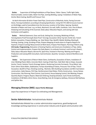 © BULLETIN CONSTRUCTION SERVICE
Duties: Supervision of Drilling/Installations of Pipe Sleeve, Telkon Sleeve, Traffic light Cable,
Electrical Cable, Camera Cable, Water line Pipe, Jointing Welding, Laying / Installation of Water Pipe,
Anchor Block Casting, Backfill and Pressure Test.
As-Built Information & Kelvin Power Steel Pipe, Construction of Manhole, Kerbs, Paving Concrete
Stone, Fencing Installations according to Drawing Specification. Using HILTI PC 200 Ferroscans Scanner
on the Bridges used to Scans/determine the Accuracy, Location of the Rebar, Spacing, Standard
diameter of Rebar and Cover .e.g. on Deck, Abutment, Ear wall, Soffit, Cantilever, Face, Piers & Beam.
Analyzing and Calculating of the Scanned. Daily Labour Allocation Report, and Liaising with Sub-
Contractor and Suppliers.
Duties: Method Statement, Clear and Grub, Setting Out, Surveying, Mobilsing of Plant,
Fencing (Game Proof Fencing & Stock Proof Fencing), Excavation /Strip Top Soil ,Fertile Soil, Trench
Bottom excavation, Prepare Bedding, Lay Steel Water Pipe, Backfill, Mobile Welding, Blasting &
Painting, Coating, Lining, Grinding of Pipe, Prepare Mapping of works done to Progress Reports for
Payment, Prepare Costing/ Measurement of Work done, Prepare Plant Report, Planning of Work using
CCS Candy Programming, Relocation of Existing Pipeline and Constructs /Installation of Pipe, Safety
Control and Implementation, Prepare Site Daily Report, Co-ordinate Foreman’s and Forman’s Report,
Daily Labour Allocation Report, Borrow Pit, Spoil Area, Involved in Planning Meeting and Progress
Production and Liaising With Consultant, Sub-Contractor, Quantity Surveyors, General Workforce and
Suppliers.
Duties: Site Supervision of Return Water Dams, Earthworks, Excavation of Dams, Installation of
Liner-Welding-Plastic-Bidim, Concrete Work: Casting of Slab-Floor, Slab-Wall, Slab on Slope, Excavate
Anchor Trench, Solution Trench-Drainage System, Shuttering Concrete-Formwork, Thrust Block, Sub
Drain-19mm Stone-Bidim, Stabilization, Pumps-Assembling of Valves, Pressures Test of Pipe, Trench
Excavation, Backfill of Pipe, Checking Leveling, Manhole, MCC Building Foundation and Mini Sub Station
construction, Cable Sleeves, PVC Pipe, Reinforcement Steel Rebar, Plinths Construction, Access Ramps
Construction, Site Planning, Plant Control, Cost Control, House Keeping Control, Site Meeting, Prepare
Quantity Report, Progress Report, Materials Ordering, Drawing Schedule, Cyclic Ponds Earthworks,
Installation of A8 Bidim,13mm Stone, Snow Netting, Coal, & Emergency Spillway, Divisional Wall Spillway
and Splitter Box.
Managing Director [MD]: Joyce Portia Motsepe
Joyce has experience in Project Co-ordinating and Management.
Senior Administrator: Rethabilelethabo Mokobi
Rethabilethabo Mokobi has a center administration experience, good background
knowledge working experience in construction industry and of good communication skill.
 