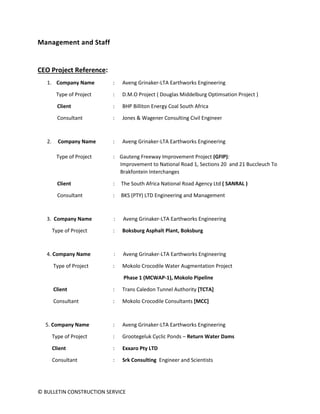 © BULLETIN CONSTRUCTION SERVICE
Management and Staff
CEO Project Reference:
1. Company Name : Aveng Grinaker-LTA Earthworks Engineering
Type of Project : D.M.O Project ( Douglas Middelburg Optimsation Project )
Client : BHP Billiton Energy Coal South Africa
Consultant : Jones & Wagener Consulting Civil Engineer
2. Company Name : Aveng Grinaker-LTA Earthworks Engineering
Type of Project : Gauteng Freeway Improvement Project (GFIP):
Improvement to National Road 1, Sections 20 and 21 Buccleuch To
Brakfontein Interchanges
Client : The South Africa National Road Agency Ltd ( SANRAL )
Consultant : BKS (PTY) LTD Engineering and Management
3. Company Name : Aveng Grinaker-LTA Earthworks Engineering
Type of Project : Boksburg Asphalt Plant, Boksburg
4. Company Name : Aveng Grinaker-LTA Earthworks Engineering
Type of Project : Mokolo Crocodile Water Augmentation Project
Phase 1 (MCWAP-1), Mokolo Pipeline
Client : Trans Caledon Tunnel Authority [TCTA]
Consultant : Mokolo Crocodile Consultants [MCC]
5. Company Name : Aveng Grinaker-LTA Earthworks Engineering
Type of Project : Grootegeluk Cyclic Ponds – Return Water Dams
Client : Exxaro Pty LTD
Consultant : Srk Consulting Engineer and Scientists
 