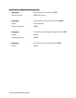 © BULLETIN CONSTRUCTION SERVICE
PROFESSIONAL MEMBERSHIP/ORGANIZATION:
1. Organization : Engineering Council of South Africa [ECSA]
Reference Number : 500480 Still in Process
2. Organization : The South African Institution Civil Engineering [SAICE]
Member : Associate Member
Membership Number : 2009523
3. Organization : The Chamber of Engineering Technology, South Africa [CET]
Member : Member
Membership Number : 7000016
4. Organization : Construction Industry Development Board [CIDB]
Member : Member
 