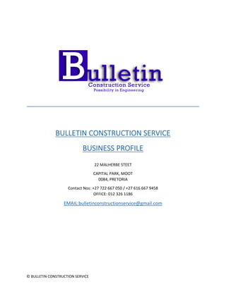 © BULLETIN CONSTRUCTION SERVICE
BULLETIN CONSTRUCTION SERVICE
BUSINESS PROFILE
22 MALHERBE STEET
CAPITAL PARK, MOOT
0084, PRETORIA
Contact Nos: +27 722 667 050 / +27 616 667 9458
OFFICE: 012 326 1186
EMAIL:bulletinconstructionservice@gmail.com
 