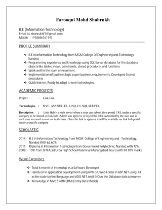 Farooqui Mohd Shahrukh
B.E (Information Technology)
Email id: shahrukhf1@gmail.com
Mobile : +918686761947
PROFILE SUMMARY
v B.E in Information Technology from MGM College Of Engineering and Technology
Nanded
v Programming experience and knowledge using SQL Server database for the database
objects like tables, views, constraints, stored procedures and functions
v Work well in the team environment.
v Implementation of business logic as per business requirements, Developed Stored
procedures
v Quick learner, Ready to adapt to new technologies.
ACADEMIC PROJECTS
Project : Link Hub
Technologies : MVC, ASP.NET, EF, LINQ, C#, SQL SERVER
Description : Link Hub is a web portal where a user can submit their portal URL under a specific
category to be shared on link hub .Admin can approve or reject the URL submitted by the user and in
each case an email is sent out to the user .Once the link is approve it will be available on link hub portal
under a specific category
SCHOLASTIC
2014: B.E in Information Technology from MGM College of Engineering and Technology,
Nanded With 62.60%.
2011: Diploma in Information Technology from Government Polytechnic, Nanded with 72%.
2008: 10th from G N Azad Urdu High School Kalamnuri Aurangabad Board with 84.70% marks.
WORK EXPERIENCE
v Total 6 month of internship as a Software Developer
v Hands on in application development using with C#, Web Forms in ASP.NET using C#
as the code-behind language and ADO.NET and LINQ as the Database data consumer
v Knowledge in MVC 5 with EDM (Entity Data Model)
 