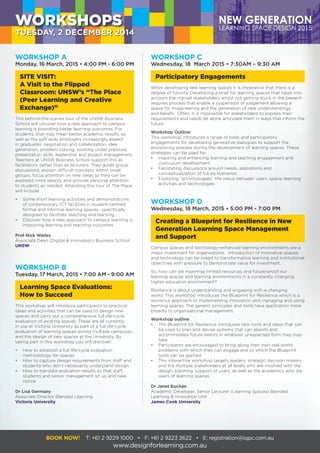 WORKSHOP C
Wednesday, 18 March 2015 • 7:30AM – 9:30 AM
Participatory Engagements
When developing new learning spaces it is imperative that there is a
degree of futurity. Developing a brief for learning spaces that takes into
account the myriad stakeholders whilst not getting stuck in the present
requires process that enable a suspension of judgement allowing a
space for Imagineering and the generation of new understandings
and beliefs. Often, it is impossible for stakeholders to express their
requirements and needs let alone articulate them in ways that inform the
future.
Workshop Outline:
This workshop introduces a range of tools and participatory
engagements for developing generative dialogues to support the
envisioning process during the development of learning spaces. These
strategies can be used for:
•	 Inspiring and enhancing learning and teaching engagement and
	 curriculum development
•	 Facilitating discussions around needs, aspirations and
	 conceptualization of future scenarios
•	 Exploring “activityscapes” the nexus between users, space, learning
	 activities and technologies
WORKSHOP B
Tuesday, 17 March, 2015 • 7:00 AM - 9:00 AM
Learning Space Evaluations:
How to Succeed
This workshop will introduce participants to practical
ideas and activities that can be used to design new
spaces and carry out a comprehensive full life-cycle
evaluation of existing spaces. These are all currently
in use at Victoria University as part of a full life-cycle
evaluation of learning spaces across multiple campuses,
and the design of new spaces at the University. By
taking part in this workshop you will discover:
•	 How to establish a full life-cycle evaluation
	 methodology for spaces
•	 How to capture design requirements from staff and
	 students who don’t necessarily understand design
•	 How to translate evaluation results so that staff,
	 students and senior management sit up and take
	notice
Dr Lisa Germany
Associate Director Blended Learning
Victoria University
WORKSHOP D
Wednesday, 18 March, 2015 • 5:00 PM - 7:00 PM
Creating a Blueprint for Resilience in New
Generation Learning Space Management
and Support
Campus spaces and technology-enhanced learning environments are a
major investment for organisations. Introduction of innovative spaces
and technology can be linked to transformative learning and institutional
objectives with pressure to demonstrate value for investment.
So, how can we maximise limited resources and future-proof our
learning spaces and learning environments in a constantly changing
higher education environment?
Resilience is about understanding and engaging with a changing
world. This workshop introduces the Blueprint for Resilience which is a
resilience approach to implementing innovation and managing and using
learning spaces. The generic principles and tools have application more
broadly to organisational management.
Workshop outline
•	 The Blueprint for Resilience introduces new tools and ideas that can
	 be used to plan and devise systems that can absorb and
	 accommodate future events in whatever unexpected form they may
	take.
•	 Participants are encouraged to bring along their own real world
	 problems with which they can engage and to which the Blueprint
	 tools can be applied.
•	 This interactive workshop targets leaders, strategic decision makers
	 and the multiple stakeholders at all levels who are involved with the
	 design, planning, support of users, as well as the academics who are
	 users of learning spaces.
Dr Janet Buchan
Academic Developer, Senior Lecturer (Learning Spaces) Blended
Learning & Innovation Unit
James Cook University
WORKSHOPS
TUESDAY, 2 DECEMBER 2014
BOOK NOW! T: +61 2 9229 1000 • F: +61 2 9223 2622 • E: registration@iqpc.com.au
www.designforlearning.com.au
WORKSHOP A
Monday, 16 March, 2015 • 4:00 PM - 6:00 PM
SITE VISIT:
A Visit to the Flipped
Classroom: UNSW’s “The Place
(Peer Learning and Creative
Exchange)”
This behind-the-scenes tour of the UNSW Business
School will uncover how a new approach to campus
learning is providing better learning outcomes. For
students, that may mean better academic results, as
well as the soft skills employers increasingly expect
in graduates: negotiation and collaboration, idea
generation, problem solving, working under pressure,
presentation skills, leadership and project management.
Teachers at UNSW Business School support this as
facilitators, rather than as lecturers. They guide group
discussions, explain difficult concepts within small
groups, focus attention on new ideas so they can be
explored more deeply, and provide personal attention
to students as needed. Attending this tour of The Place
will include:
•	 Some short learning activities and demonstrations
	 of contemporary ICT facilities in student-centred,
	 formal and informal learning spaces– specifically
	 designed to facilitate teaching and learning.
•	 Discover how a new approach to campus learning is
	 improving learning and teaching outcomes
Prof Nick Wailes
Associate Dean (Digital & Innovation) Business School
UNSW
 