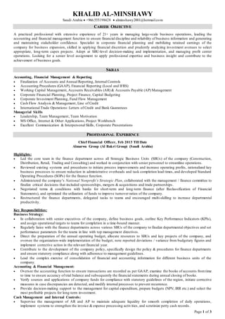 KHALID AL-MINSHAWY
Saudi Arabia  +966.555198428  alminshawy2001@hotmail.com
Page 1 of 3
CAREER OBJECTIVE
A practiced professional with extensive experience of 21+ years in managing large-scale business operations, leading the
accounting and financial management function to ensure financial discipline and reliability of business information and generating
and maintaining stakeholder confidence. Specialist in corporate financial planning and mobilizing retained earnings of the
company for business expansion, skilled in applying financial discretion and prudently analyzing investment avenues to select
appropriate, long-term capex projects. Adept at SBU-level decision-making and implementation, and managing profit center
operations. Looking for a senior level assignment to apply professional expertise and business insight and contribute to the
achievement of business goals.
SKILLS
Accounting, Financial Management & Reporting
 Finalization of Accounts and Annual Reporting, Internal Controls
 Accounting Procedures (GAAP), Financial Reporting (Local and IFRS)
 Working Capital Management, Accounts Receivables (AR) & Accounts Payable (AP) Management
 Corporate Financial Planning, Project Finance, Capital Budgeting
 Corporate Investment Planning, Fund Flow Management
 Cash Flow Analysis & Management, Line of Credit
 International Trade Operations: Letters of Credit and Bank Guarantees
Managerial Skills
 Leadership, Team Management, Team Motivation
 MS Office, Internet & Other Applications, Project Workbench
 Excellent Communication & Interpersonal Skills, Corporate Presentations
PROFESSIONAL EXPERIENCE
Chief Financial Officer, Feb 2013 Till Date
Almarwa Group (Al Bakri Group) (Saudi Arabia)
Highlights:
 Led the core team in the finance department across all Strategic Business Units (SBUs) of the company (Construction,
Distribution, Retail, Trading and Consulting) and worked in conjunction with senior personnel to streamline operations.
 Reviewed existing systems and procedures to initiate process improvements and increase operating profits, rationalized key
business processes to ensure reduction in administrative overheads and task completion lead times, and developed Standard
Operating Procedures (SOPs) for the finance function.
 Administered the company’s National Nonprofit’s Strategic Plan, collaborated with the management / finance committee to
finalize critical decisions that included sponsorships, mergers & acquisitions and trade partnerships.
 Negotiated terms & conditions with banks for short-term and long-term finance (after Reclassification of Financial
Statements), and optimized the utilization of funds to improve turnover ratios of the company.
 Restructured the finance departments, delegated tasks to teams and encouraged multi-skilling to increase departmental
productivity.
Key Responsibilities:
Business Strategy:
 In collaboration with senior executives of the company, define business goals, outline Key Performance Indicators (KPIs),
and assign operational targets to teams for completion in a time-bound manner.
 Regularly liaise with the finance departments across various SBUs of the company to finalize departmental objectives and set
performance parameters for the teams in line with top management directives.
 Direct the preparation of the annual operating budget, allocate resources to SBUs and key projects of the company, and
oversee the organization-wide implementation of the budget; note reported deviations / variance from budgetary figures and
implement corrective action in the relevant financial year.
 Contribute to the development of the company policy, specifically design the policy & procedures for finance departments
and ensure statutory compliance along with adherence to management guidelines.
 Lead the complex exercise of consolidation of financial and accounting information for different business units of the
company.
Accounting & Financial Management:
 Oversee the accounting function to ensure transactions are recorded as per GAAP, examine the books of accounts fromtime
to time to ensure accuracy of trial balance and subsequently the financial statements during annual closing of books.
 Verify sources and applications of company funds for compliance with statutory guidelines of the region, initiate corrective
measures in case discrepancies are detected, and modify internal processes to prevent recurrence.
 Provide decision-making support to the management for capital expenditure, prepare budgets (NPV, IRR etc.) and select the
most profitable projects for long-term investment.
Cash Management and Internal Controls:
 Supervise the management of AR and AP to maintain adequate liquidity for smooth completion of daily operations,
implement systems to strengthen the invoice & expense processing activities, and scrutinize petty cash records.
 