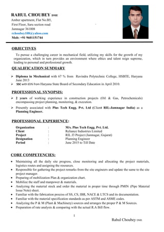 `
OBJECTIVES
To pursue a challenging career in mechanical field, utilizing my skills for the growth of my
organization, which in turn provides an environment where ethics and talent reign supreme,
leading to personal and professional growth.
QUALIFICATION SUMMARY
 Diploma in Mechanical with 67 % from Ravindra Polytechnic College, HSBTE, Haryana
June 2013
 SSC with 65% from Haryana State Board of Secondary Education in April 2010.
PROFESSIONAL SYNOPSIS:
 2 years of working experience in construction projects (Oil & Gas, Petrochemicals)
encompassing project planning, monitoring, & execution.
 Presently associated with Plus Tech Engg. Pvt. Ltd (Client RIL-Jamnagar India) as a
Planning Engineer.
PROFESSIONAL EXPERIENCE:
Organization : M/s. Plus Tech Engg. Pvt. Ltd.
Client : Reliance Industries Limited
Project : RIL J3 Project (Jamnagar, Gujarat)
Designation : Planning Engineer
Period : June 2015 to Till Date
CORE COMPETENCIES:
• Maintaining all the daily site progress, close monitoring and allocating the project materials,
logistics routes and assigning the resources.
• Responsible for gathering the project remarks from the site engineers and update the same to the site
project manager.
• Preparing of mobilization Plan & organization chart.
• Mobilize the staff and manpower & materials.
• Analyzing the material stock and order the material in proper time through PMIN (Pipe Material
Issue Note) sheet.
• Familiar with the fabrication process of SS, CS, IBR, NACE & LTCS and its documentation.
• Familiar with the material specification standards as per ASTM and ASME codes.
• Analyzing the P & M (Plant & Machinery) sources and arranges the proper P & M Sources.
• Preparation of rate analysis & comparing with the actual R.A Bill flow.
1
Rahul Choubey DME
RAHUL CHOUBEY DME
Amber apartment, Flat No.B5,
First Floor, Saru section road
Jamnagar 361008
rchoubey108@yahoo.com
Mob: +91 9601151744
 