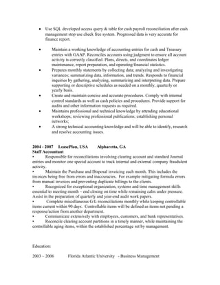 • Use SQL developed access query & table for cash payroll reconciliation after cash
management stop use check free system. Progressed data is very accurate for
finance report.
• Maintain a working knowledge of accounting entries for cash and Treasury
entries with GAAP. Reconciles accounts using judgment to ensure all account
activity is correctly classified. Plans, directs, and coordinates ledger
maintenance, report preparation, and operating/financial statistics.
• Prepares monthly statements by collecting data; analyzing and investigating
variances; summarizing data, information, and trends. Responds to financial
inquiries by gathering, analyzing, summarizing and interpreting data. Prepare
supporting or descriptive schedules as needed on a monthly, quarterly or
yearly basis.
• Create and maintain concise and accurate procedures. Comply with internal
control standards as well as cash policies and procedures. Provide support for
audits and other information requests as required.
• Maintains professional and technical knowledge by attending educational
workshops; reviewing professional publications; establishing personal
networks;
• A strong technical accounting knowledge and will be able to identify, research
and resolve accounting issues.
2004 - 2007 LeasePlan, USA Alpharetta, GA
Staff Accountant
• Responsible for reconciliations involving clearing account and standard Journal
entries and monitor one special account to track internal and external company fraudulent
activity.
• Maintain the Purchase and Disposal invoicing each month. This includes the
invoices being free from errors and inaccuracies. For example mitigating formula errors
from manual invoices and preventing duplicate billings to the clients.
• Recognized for exceptional organization, systems and time management skills
essential to meeting month – end closing on time while remaining calm under pressure.
Assist in the preparation of quarterly and year-end audit work papers.
• Complete miscellaneous G/L reconciliations monthly while keeping controllable
items current within 90 days. Controllable items will be defined as items not pending a
response/action from another department.
• Communicate extensively with employees, customers, and bank representatives.
• Reconcile clearing account partitions in a timely manner, while maintaining the
controllable aging items, within the established percentage set by management.
Education:
2003 – 2006 Florida Atlantic University - Business Management
 