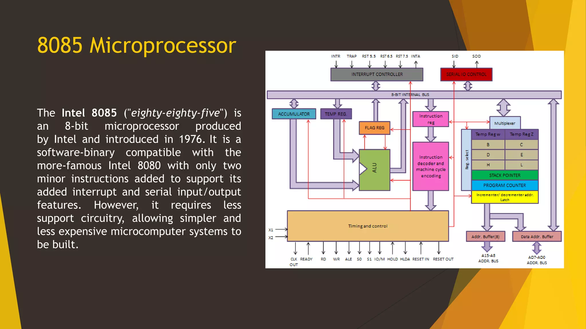 8085 Microprocessor
The Intel 8085 ("eighty-eighty-five") is
an 8-bit microprocessor produced
by Intel and introduced in 1976. It is a
software-binary compatible with the
more-famous Intel 8080 with only two
minor instructions added to support its
added interrupt and serial input/output
features. However, it requires less
support circuitry, allowing simpler and
less expensive microcomputer systems to
be built.
 