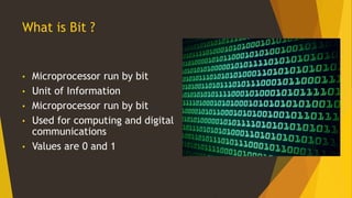 What is Bit ?
• Microprocessor run by bit
• Unit of Information
• Microprocessor run by bit
• Used for computing and digital
communications
• Values are 0 and 1
 